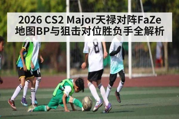 2026 CS2 Major天禄对阵FaZe地图BP与狙击对位胜负手全解析